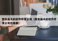 西安最大的软件开发公司（西安最大的软件开发公司在哪里）